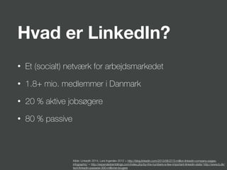 Hvad er LinkedIn?
• Et (socialt) netværk for arbejdsmarkedet
• 1.8+ mio. medlemmer i Danmark
• 20 % aktive jobsøgere
• 80 % passive
Kilde: LinkedIn 2014, Lars Ingerslev 2012 + http://blog.linkedin.com/2013/06/27/3-million-linkedin-company-pages-
infographic/ + http://expandedramblings.com/index.php/by-the-numbers-a-few-important-linkedin-stats/ http://www.b.dk/
tech/linkedin-passerer-300-millioner-brugere
 
