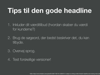 Tips til den gode headline
1. Inkluder dit værditilbud (hvordan skaber du værdi
for kunderne?)
2. Brug de søgeord, der bedst beskriver det, du kan
tilbyde.
3. Overvej sprog.
4. Test forskellige versioner!
Kilde: https://www.linkedin.com/pulse/20140617193118-15935731-4-steps-to-writing-a-killer-linkedin-headline-and-closing-more-sale
 