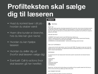 Proﬁlteksten skal sælge
dig til læseren
• Hvad du konkret laver i dit job -
hvordan du skaber værdi
• Hvem dine kunder er (branche,
hvis du ikke kan give navne)
• Hvordan du kan hjælpe
læseren
• Hvordan du skiller dig ud
(hvorfor skal læseren vælge dig)
• Eventuelt: Call-to-actions (hvor
skal læseren gå hen herefter)
 
