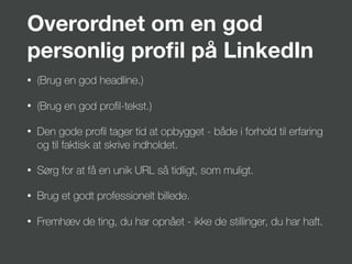 Overordnet om en god
personlig proﬁl på LinkedIn
• (Brug en god headline.)
• (Brug en god proﬁl-tekst.)
• Den gode proﬁl tager tid at opbygget - både i forhold til erfaring
og til faktisk at skrive indholdet.
• Sørg for at få en unik URL så tidligt, som muligt.
• Brug et godt professionelt billede.
• Fremhæv de ting, du har opnået - ikke de stillinger, du har haft.
 