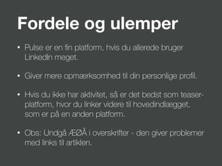 Fordele og ulemper
• Pulse er en ﬁn platform, hvis du allerede bruger
LinkedIn meget.
• Giver mere opmærksomhed til din personlige proﬁl.
• Hvis du ikke har aktivitet, så er det bedst som teaser-
platform, hvor du linker videre til hovedindlægget,
som er på en anden platform.
• Obs: Undgå ÆØÅ i overskrifter - den giver problemer
med links til artiklen.
 
