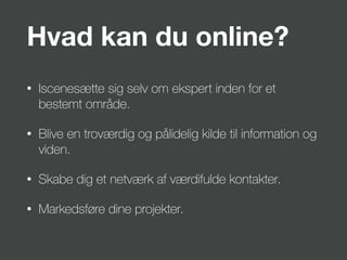 Hvad kan du online?
• Iscenesætte sig selv om ekspert inden for et
bestemt område.
• Blive en troværdig og pålidelig kilde til information og
viden.
• Skabe dig et netværk af værdifulde kontakter.
• Markedsføre dine projekter.
 