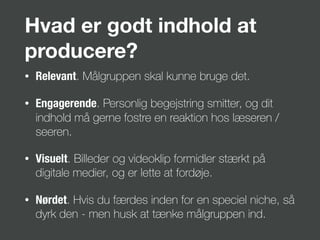 Hvad er godt indhold at
producere?
• Relevant. Målgruppen skal kunne bruge det.
• Engagerende. Personlig begejstring smitter, og dit
indhold må gerne fostre en reaktion hos læseren /
seeren.
• Visuelt. Billeder og videoklip formidler stærkt på
digitale medier, og er lette at fordøje.
• Nørdet. Hvis du færdes inden for en speciel niche, så
dyrk den - men husk at tænke målgruppen ind.
 