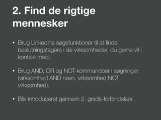 2. Find de rigtige
mennesker
• Brug LinkedIns søgefunktioner til at ﬁnde
beslutningstagere i de virksomheder, du gerne vil i
kontakt med.
• Brug AND, OR og NOT-kommandoer i søgninger
(virksomhed AND navn, virksomhed NOT
virksomhed).
• Bliv introduceret gennem 2. grads-forbindelser.
 