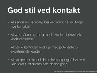 God stil ved kontakt
• At sende en personlig besked med, når du tilføjer
nye kontakter
• At være åben og ærlig med, hvorfor du kontakter
vedkommende
• At holde kontakten ved lige med potentielle og
eksisterende kunder
• At hjælpe kontakter i deres hverdag (også hvis det
ikke fører til et direkte salg denne gang)
Kilde: http://www.insightsquared.com/2015/05/sales-reps-dont-be-creepy-on-lin
 
