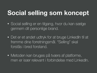 Social selling som koncept
• Social selling er en tilgang, hvor du kan sælge
gennem dit personlige brand.
• Det er et andet udtryk for at bruge LinkedIn til at
fremme dine forretningsmål. “Selling” skal
forstås i bred forstand.
• Metoden kan bruges på tværs af platforme,
men er især relevant i forbindelse med LinkedIn.
 