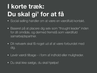 I korte træk:
Du skal gi’ for at få
• Social selling handler om at være en værdifuld kontakt.
• Baseret på at placere dig selv som “thought leader” inden
for dit område, og dermed fremstå som værdifuld
samarbejdspartner.
• Dit netværk skal få noget ud af at være forbundet med
dig.
• Levér værdi tilbage - i form af indhold eller muligheder.
• Du skal ikke sælge, du skal hjælpe!
 