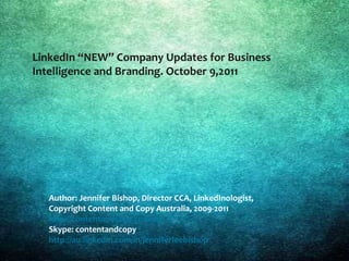 LinkedIn “NEW” Company Updates for Business
   Intelligence and Branding. October 9,2011




LinkedIn NEW Company Updates for SEO and Branding



      Author: Jennifer Bishop, Director CCA, LinkedInologist,
      Copyright Content and Copy Australia, 2009-2011
      http://contentandcopy.com.au/
      Skype: contentandcopy
      http://au.linkedin.com/in/jenniferleebishop
 