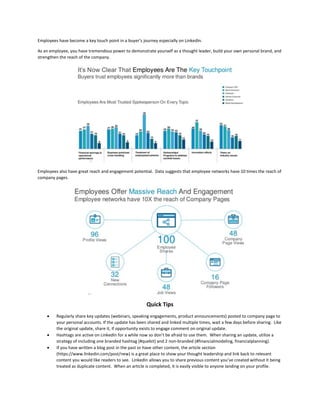 Employees have become a key touch point in a buyer’s journey especially on LinkedIn.
As an employee, you have tremendous power to demonstrate yourself as a thought leader, build your own personal brand, and
strengthen the reach of the company.
Employees also have great reach and engagement potential. Data suggests that employee networks have 10 times the reach of
company pages.
Quick Tips
 Regularly share key updates (webinars, speaking engagements, product announcements) posted to company page to
your personal accounts. If the update has been shared and linked multiple times, wait a few days before sharing. Like
the original update, share it, if opportunity exists to engage comment on original update.
 Hashtags are active on LinkedIn for a while now so don’t be afraid to use them. When sharing an update, utilize a
strategy of including one branded hashtag (#quebit) and 2 non-branded (#financialmodeling, financialplanning).
 If you have written a blog post in the past or have other content, the article section
(https://www.linkedin.com/post/new) is a great place to show your thought leadership and link back to relevant
content you would like readers to see. LinkedIn allows you to share previous content you’ve created without it being
treated as duplicate content. When an article is completed, it is easily visible to anyone landing on your profile.
 