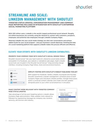 Shoutlet, Inc. 2013 • v13.011 shoutlet.com • facebook.com/shoutlet • twitter.com/shoutlet
STREAMLINE AND SCALE:
LINKEDIN MANAGEMENT WITH SHOUTLET
TARGETED STATUS UPDATES, CONVERSATION MANAGEMENT AND COMPANY
PAGE REPORTING INCLUDED IN INTEGRATION WITH SHOUTLET’S ENTERPRISE
SOCIAL MARKETING PLATFORM
With 200 million users, LinkedIn is the world’s largest professional social network. Roughly
2.6 million businesses are currently using the network to connect with customers, prospects,
employees and potential new employees through LinkedIn Company Pages.
Weaving LinkedIn into your social media strategy can start new conversations and achieve
added results for your social program – and your business’s overall objectives. Enlisting the help
of a social marketing platform that supports LinkedIn makes this process efficient and effective.
ELEVATE YOUR EFFORTS WITH SHOUTLET’S LINKEDIN CAPABILITIES:
PROMOTE YOUR COMPANY PAGE WITH SHOUTLET’S SOCIAL DESIGN TOOLS
Shoutlet’s Social Canvas™ lets your team build rich, interactive social media content
and publish it to Facebook, your website or standalone web pages. Eight LinkedIn
social tools are included in the Shoutlet Social Canvas™ drag-and-drop design
interface, including Company Page follow, share and recommend buttons.
SIMPLIFY POSTING WITH SHOUTLET’S ROBUST PUBLISHING TOOLSET
With support for Facebook, Twitter, LinkedIn, Foursquare and YouTube,
Shoutlet streamlines LinkedIn management. Schedule posts to both
Company Pages and individual LinkedIn profiles, manage these posts
within a universal content calendar and create and edit updates
alongside posts to your other social presences in one place.
MAKE CONTENT MORE RELEVANT WITH TARGETED COMPANY
PAGE STATUS UPDATES
Take advantage of all the post targeting options LinkedIn allows
Company Page administrators. Make updates more relevant to
followers by segmenting messages by company size, location,
seniority, job function and industry.
 