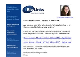 Free	
  Linkedin	
  Online	
  Seminars	
  in	
  April	
  2014	
  
Are	
  you	
  genera+ng	
  Sales	
  using	
  Linkedin?	
  Want	
  to	
  learn	
  how	
  to	
  get	
  
the	
  most	
  out	
  of	
  Linkedin	
  for	
  your	
  business?	
  
I	
  will	
  cover	
  the	
  steps	
  to	
  generate	
  more	
  ac+vity,	
  more	
  interest	
  and	
  
ul+mately	
  more	
  new	
  clients.	
  Tune	
  in	
  to	
  my	
  next	
  Online	
  Seminar:	
  
Online	
  Seminar	
  –	
  Monday	
  14th	
  April	
  4.30pm	
  (GMT)	
  –	
  Register	
  here	
  
Online	
  Seminar	
  –	
  Monday	
  28th	
  April	
  4.30pm	
  (GMT)	
  –	
  Register	
  here	
  
In	
  45	
  minutes	
  I	
  can	
  help	
  you	
  create	
  a	
  prospec+ng	
  strategy	
  to	
  get	
  
you	
  genera+ng	
  more	
  sales.	
  	
  
Look	
  forward	
  to	
  seeing	
  you	
  there.	
  
Dawn	
  
uk.linkedin.com/in/dawnadlam!
 