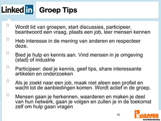 Groep Tips

Wordt lid van groepen, start discussies, participeer,
beantwoord een vraag, plaats een job, leer mensen kennen
Heb interesse in de mening van anderen en respecteer
deze.
Bied je hulp en kennis aan. Vind mensen in je omgeving
(stad) of industrie
Participeer: deel je kennis, geef tips, share interessante
artikelen en onderzoeken
Als je zoekt naar een job, maak niet aleen een profiel en
wacht tot de aanbiedingen komen. Wordt actief in de groep.
Mensen gaan je herkennen, waarderen en maken je deel
van hun netwerk, gaan je volgen en zullen je in de toekomst
zelf om hulp gaan vragen
                                              42
 