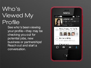 7
Who’s
Viewed My
Profile
See who’s been viewing
your profile—they may be
checking you out for
potential jobs, new
business or partnerships!
Reach out and start a
conversation.
 