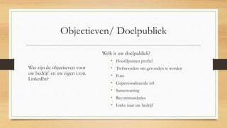 Objectieven/ Doelpubliek
Wat zijn de objectieven voor
uw bedrijf en uw eigen i.v.m.
LinkedIn?
Welk is uw doelpubliek?
• Hoofdpunten profiel
• Trefwoorden om gevonden te worden
• Foto
• Gepersonaliseerde url
• Samenvatting
• Recommandaties
• Links naar uw bedrijf
 
