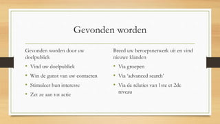 Gevonden worden
Gevonden worden door uw
doelpubliek
• Vind uw doelpubliek
• Win de gunst van uw contacten
• Stimuleer hun interesse
• Zet ze aan tot actie
Breed uw beroepsnetwerk uit en vind
nieuwe klanden
• Via groepen
• Via ‘advanced search’
• Via de relaties van 1ste et 2de
niveau
 