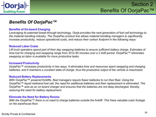 Section 2  Benefits Of OorjaPac ™ Benefits Of OorjaPac ™ Benefits of On-board Charging Leveraging its patented break-through technology, Oorja provides the next generation of fuel cell technology to the material handling industry. The OorjaPac product line allows material handling managers to significantly increase productivity, reduce operational costs, and reduce their carbon footprint in the following ways: Reduced Labor Costs Lift truck operators spend part of their day swapping batteries to ensure sufficient battery charge. Estimates of time lost for charging and swapping range from 30 to 80 minutes over a 2 shift period. OorjaPac ™  eliminates swapping so labor is available for more productive tasks. Increased Productivity OorjaPac ™  increases productivity in two ways. It eliminates time and resources spent swapping and charging batteries, and it maintains a constant state of charge, thus the productive output of the vehicle is maximized. Reduced Battery Replacements With OorjaPac ™  powered forklifts, fleet managers require fewer batteries to run their fleet. Using the OorjaPac ™  liquid methanol fuel cell, the need for additional batteries and their replacement is eliminated. The OorjaPac ™  acts as an on-board charger and ensures that the batteries are not deep discharged, thereby reducing the need for battery replacement.  Eliminate the Need for Battery Rooms With the OorjaPac ™  there is no need to charge batteries outside the forklift. This frees valuable cubic footage on the warehouse floor.  