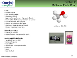 Section 2  Methanol Facts Cont. BASICS •  Colorless liquid •  Fully soluble in water •  Flash point of 52°F •  Approved for use in every city, county & state •  Promoted by the federal government for fuel use •  Burns 60% slower than gasoline •  Fire can be suppressed with water •  Distributed to every region of the US •  Storage in plastic or metal tank PRODUCED FROM: •  Natural gas and coal •  Biomass, landfill and agricultural waste COMMON APPLICATIONS: •  Windshield washer Fluid •  Solvents for paints •  Fuel additive •  Wastewater  & Sewage treatment •  Clothing •  Paint •  Race Car Fuel methanol  CH 3 OH 