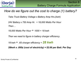 Section 8  Battery Charge Formula Application How do we figure out the cost to charge (1) battery? Take Truck Battery Voltage x Battery Amp Hrs.(kwh) 24V Battery x 750 Amp Hr.  = 18,000 Watts Per Hour Then… 18,000 Watts Per Hour  ÷  1000 = 18 kwh Then we need to figure in battery charger efficiency. 18 kwh  ÷  .65 charger efficiency =  28 kwh 28kwh x .095 ¢  (cost of electricity) = $2.66 per Batt. Per Day 
