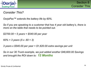 Section 8  Consider This Consider This? OorjaPac ™ extends the battery life by 60%.  So if you are speaking to a customer that has 4 year old battery’s, there is more on the table that needs to be pointed out. $2700.00 ÷ 5 years = $540.00 per year 60% = 3 years (5  x .60 = 3) 3 years x $540.00 per year = $1,620.00 extra savings per unit So in our 30 Truck example, we just added another $48,600.00 Savings and brought the ROI down to:  12 Months 