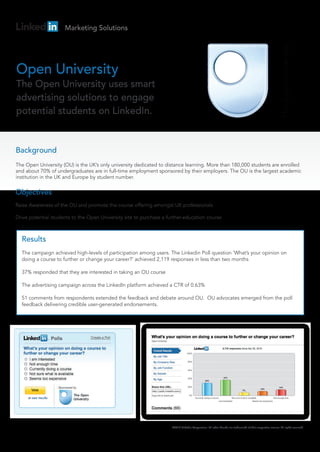 Marketing Solutions




Open University
The Open University uses smart
advertising solutions to engage
potential students on LinkedIn.


Background
The Open University (OU) is the UK’s only university dedicated to distance learning. More than 180,000 students are enrolled
and about 70% of undergraduates are in full-time employment sponsored by their employers. The OU is the largest academic
institution in the UK and Europe by student number.

Objectives
Raise Awareness of the OU and promote the course offering amongst UK professionals

Drive potential students to the Open University site to purchase a further-education course



  Results
  The campaign achieved high-levels of participation among users. The Linkedin Poll question ‘What’s your opinion on
  doing a course to further or change your career?’ achieved 2,119 responses in less than two months

  37% responded that they are interested in taking an OU course

  The advertising campaign across the LinkedIn platform achieved a CTR of 0.63%

  51 comments from respondents extended the feedback and debate around OU. OU advocates emerged from the poll
  feedback delivering credible user-generated endorsements.




                                                                     ©2010 LinkedIn Corporation. All other brands are trademarks of their respective owners. All rights reserved.
 