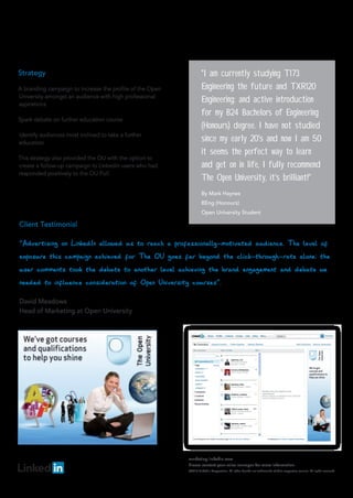 Strategy                                                           "I am currently studying T173
A branding campaign to increase the profile of the Open            Engineering the future and TXR120
University amongst an audience with high professional
aspirations
                                                                   Engineering: and active introduction
                                                                   for my B24 Bachelors of Engineering
Spark debate on further education course
                                                                   (Honours) degree. I have not studied
Identify audiences most inclined to take a further
education
                                                                   since my early 20's and now I am 50
                                                                   it seems the perfect way to learn
This strategy also provided the OU with the option to
create a follow-up campaign to LinkedIn users who had              and get on in life, I fully recommend
responded positively to the OU Poll.
                                                                   The Open University, it's brilliant!"
                                                                   By Mark Haynes
                                                                   BEng (Honours)
                                                                   Open University Student




                                                          marketing.linkedin.com
                                                          Please contact your sales manager for more information.
                                                          ©2010 LinkedIn Corporation. All other brands are trademarks of their respective owners. All rights reserved.
 