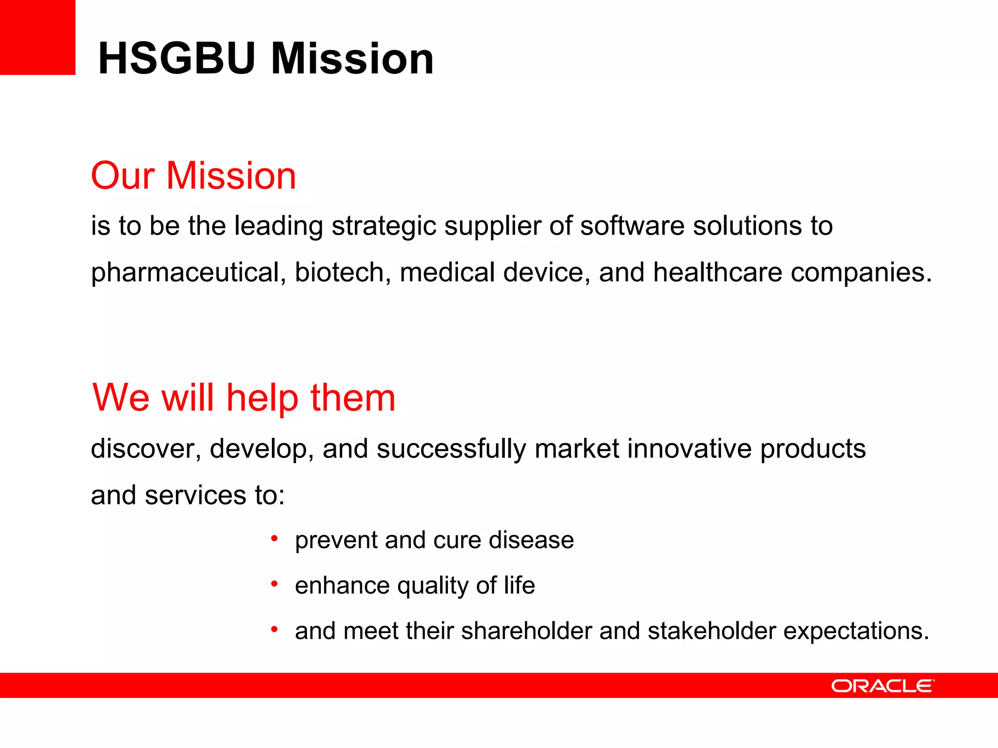 HSGBU Mission Our Mission is to be the leading strategic supplier of software solutions to pharmaceutical, biotech, medical device, and healthcare companies.  discover, develop, and successfully market innovative products and services to:  We will help them prevent and cure disease enhance quality of life  and meet their shareholder and stakeholder expectations. 