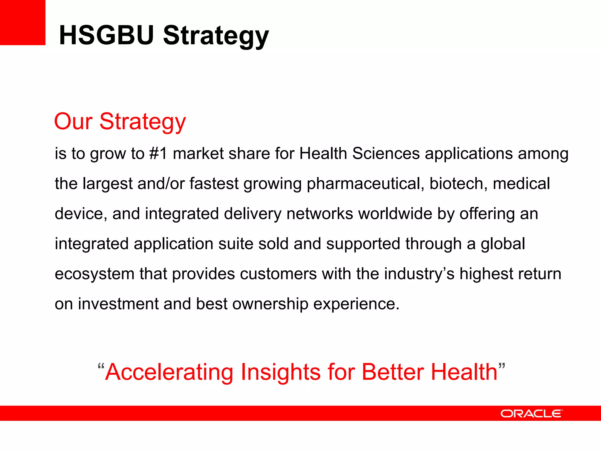 HSGBU Strategy Our Strategy is to grow to #1 market share for Health Sciences applications among the largest and/or fastest growing pharmaceutical, biotech, medical device, and integrated delivery networks worldwide by offering an integrated application suite sold and supported through a global ecosystem that provides customers with the industry’s highest return on investment and best ownership experience. “ Accelerating Insights for Better Health ” 
