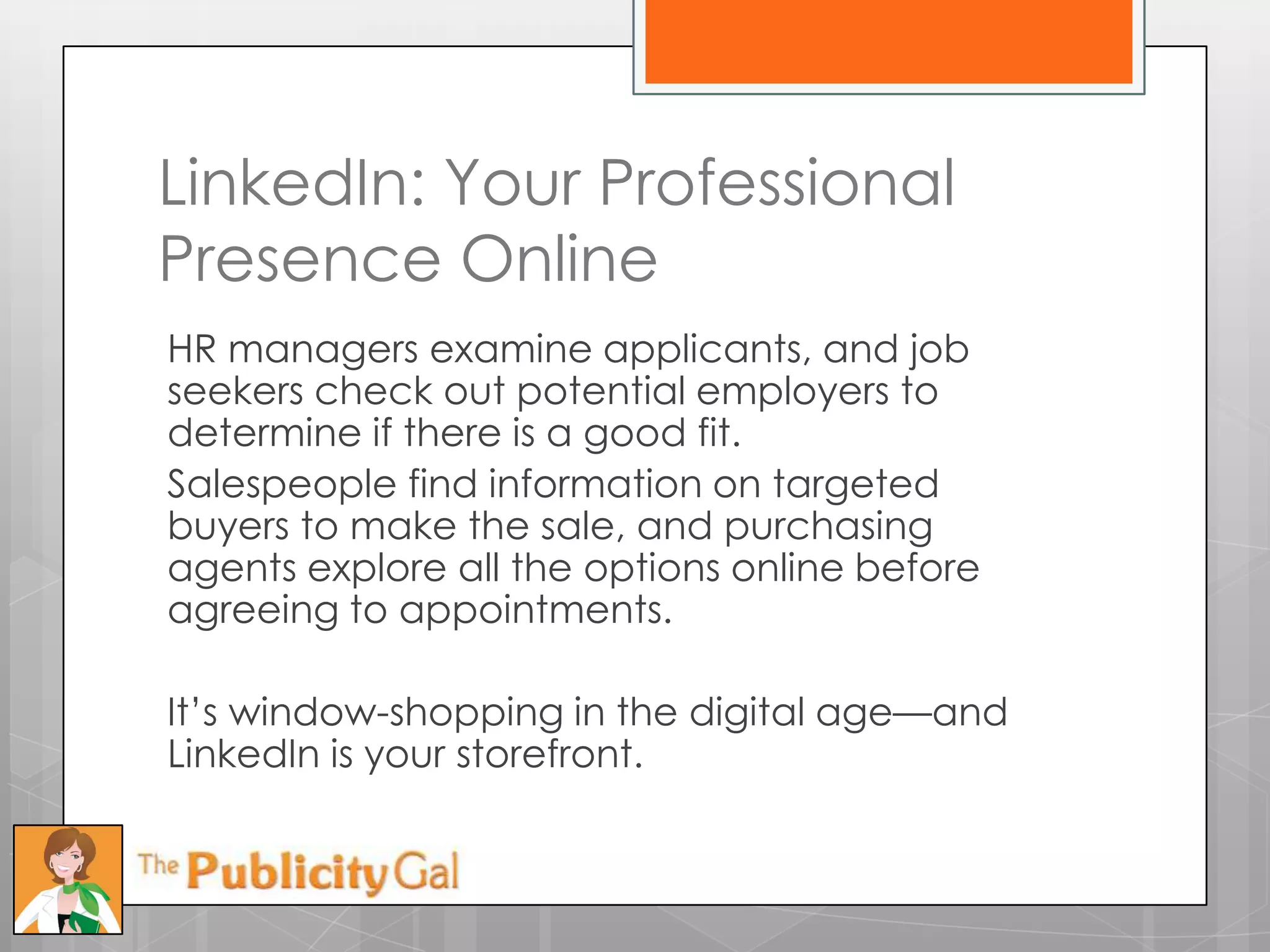 LinkedIn: Your Professional
Presence Online
HR managers examine applicants, and job
seekers check out potential employers to
determine if there is a good fit.
Salespeople find information on targeted
buyers to make the sale, and purchasing
agents explore all the options online before
agreeing to appointments.

It’s window-shopping in the digital age—and
LinkedIn is your storefront.
 