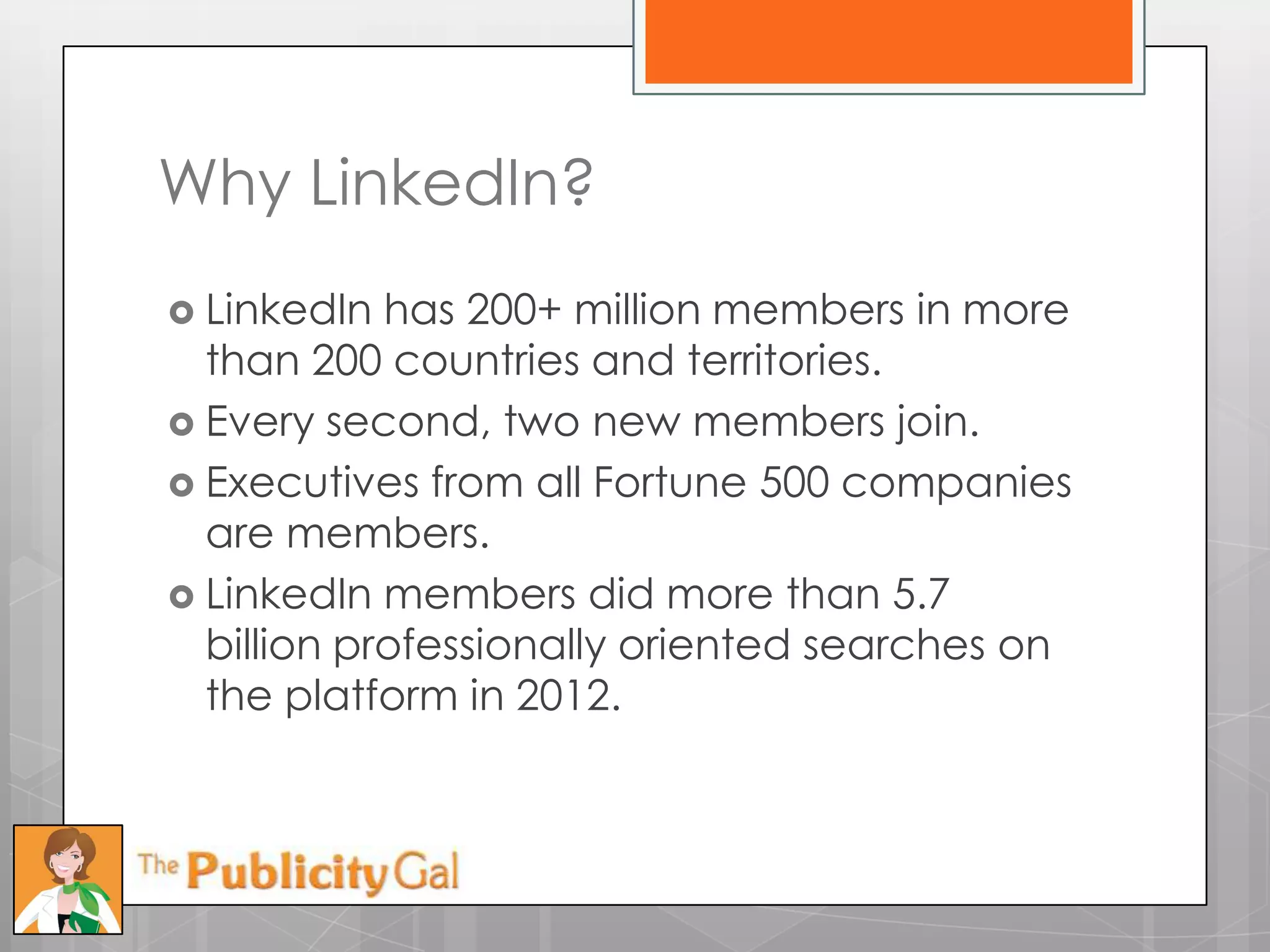 Why LinkedIn?
 LinkedIn  has 200+ million members in more
  than 200 countries and territories.
 Every second, two new members join.
 Executives from all Fortune 500 companies
  are members.
 LinkedIn members did more than 5.7
  billion professionally oriented searches on
  the platform in 2012.
 