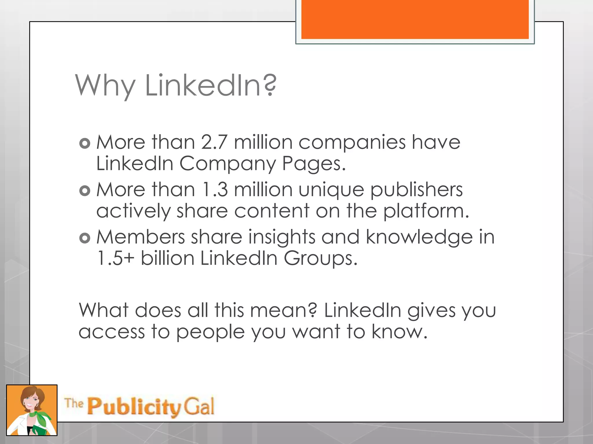 Why LinkedIn?
 More  than 2.7 million companies have
  LinkedIn Company Pages.
 More than 1.3 million unique publishers
  actively share content on the platform.
 Members share insights and knowledge in
  1.5+ billion LinkedIn Groups.

What does all this mean? LinkedIn gives you
access to people you want to know.
 
