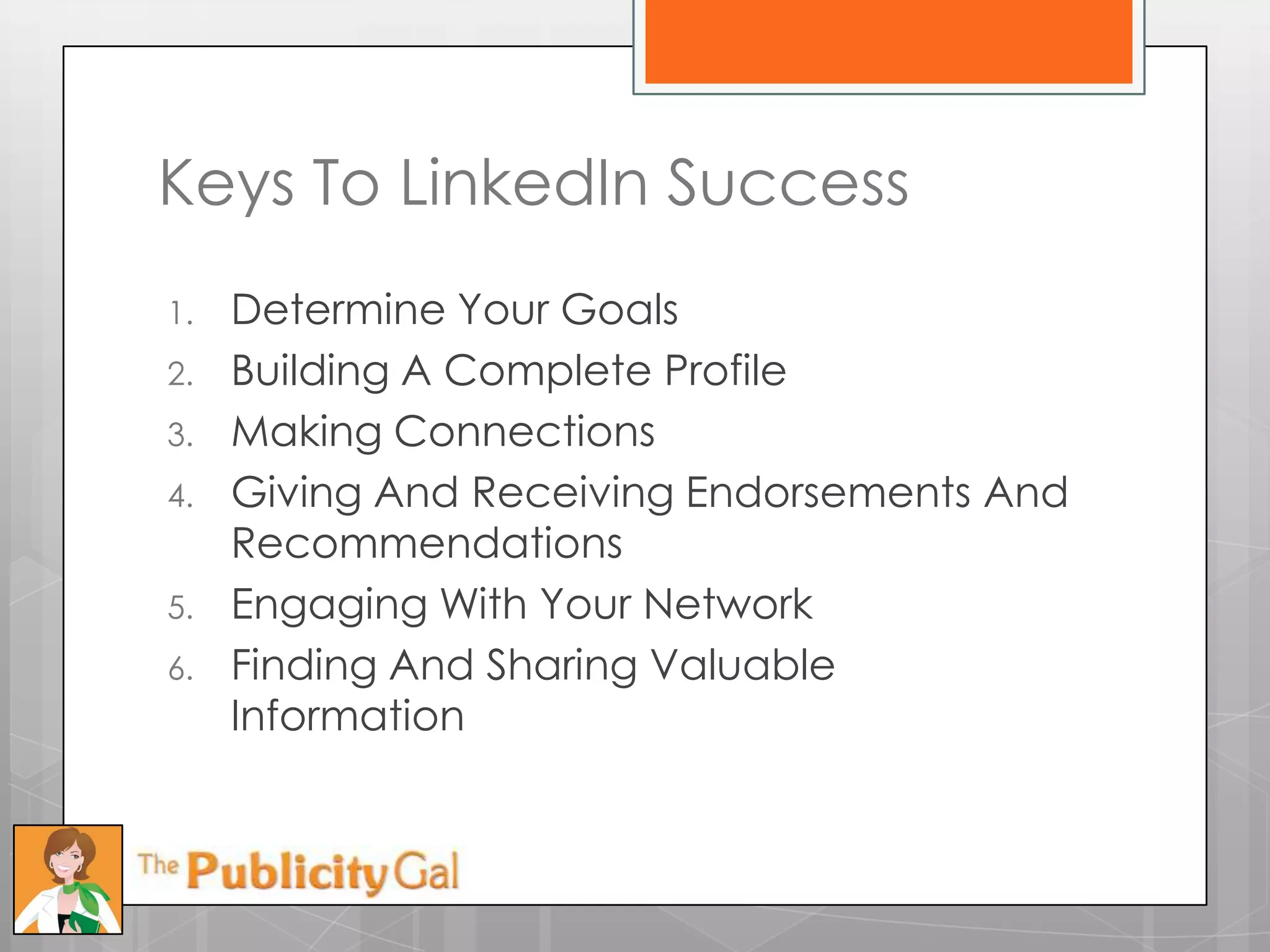 Keys To LinkedIn Success
1.   Determine Your Goals
2.   Building A Complete Profile
3.   Making Connections
4.   Giving And Receiving Endorsements And
     Recommendations
5.   Engaging With Your Network
6.   Finding And Sharing Valuable
     Information
 