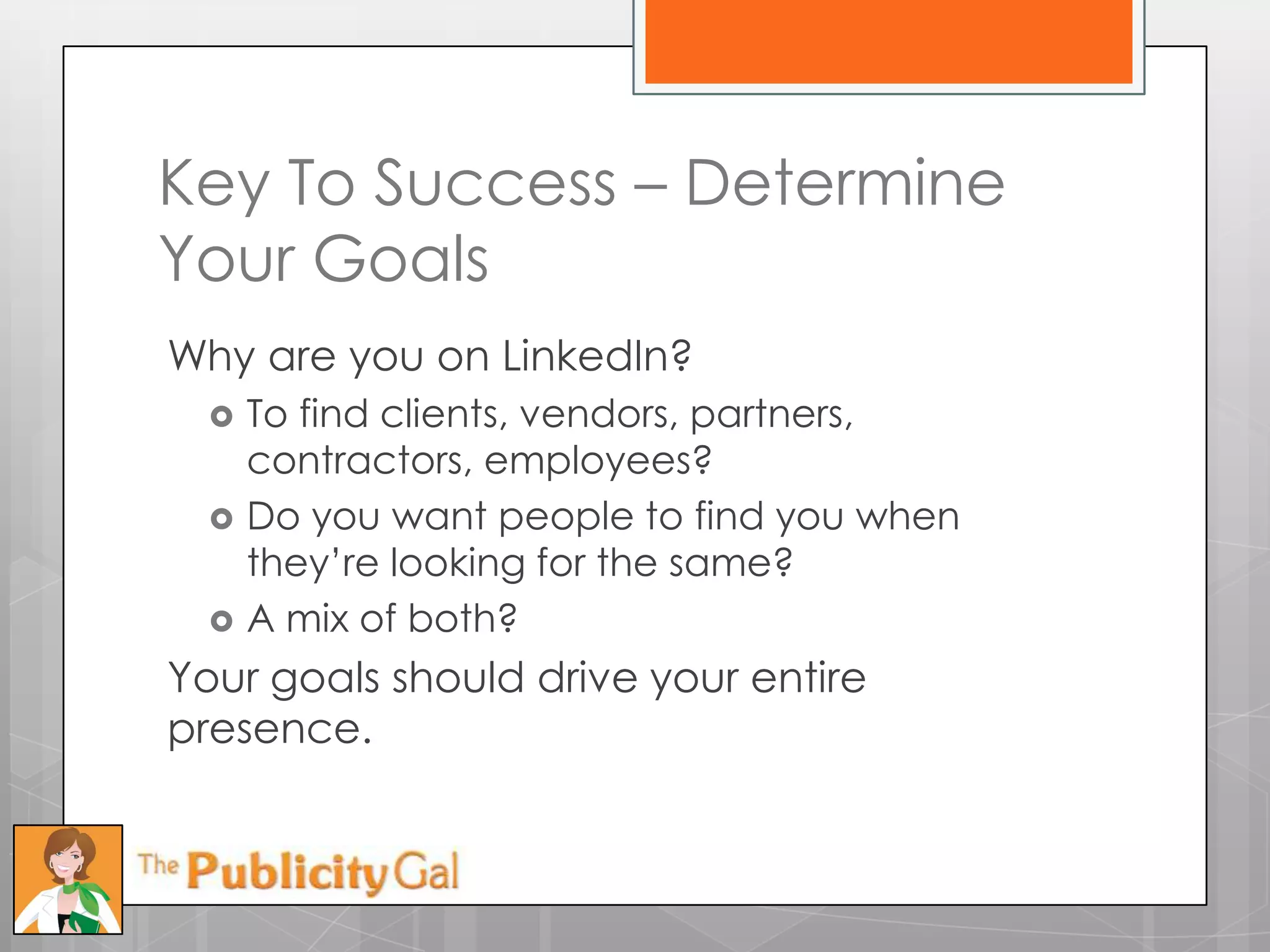 Key To Success – Determine
Your Goals
Why are you on LinkedIn?
     To find clients, vendors, partners,
      contractors, employees?
     Do you want people to find you when
      they’re looking for the same?
     A mix of both?
Your goals should drive your entire
presence.
 