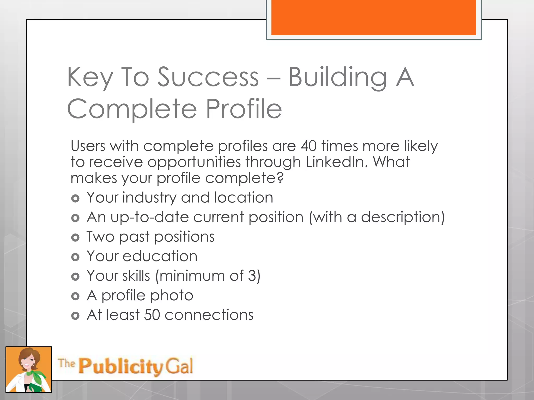Key To Success – Building A
Complete Profile
Users with complete profiles are 40 times more likely
to receive opportunities through LinkedIn. What
makes your profile complete?
 Your industry and location
 An up-to-date current position (with a description)
 Two past positions
 Your education
 Your skills (minimum of 3)
 A profile photo
 At least 50 connections
 