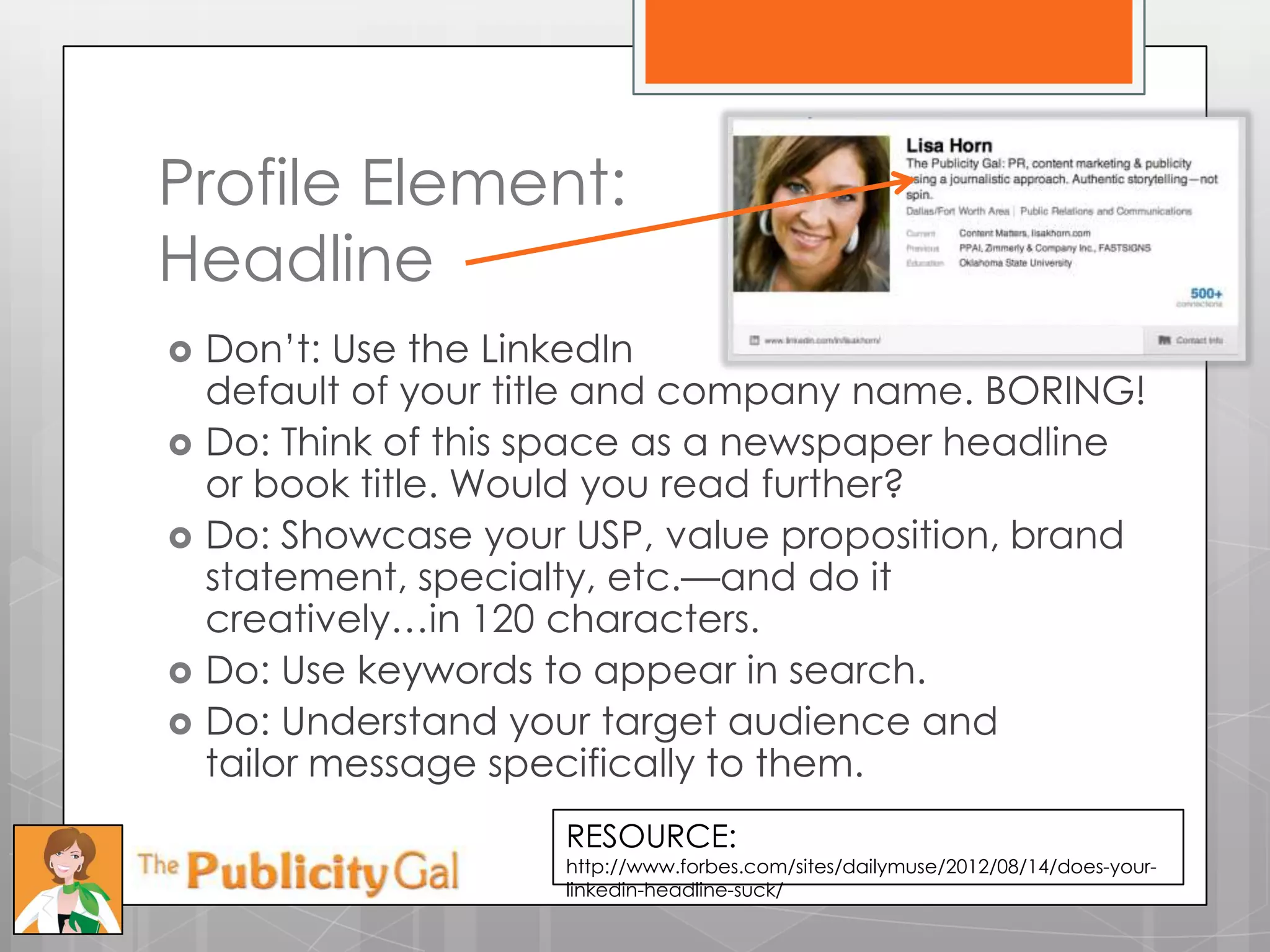 Profile Element:
Headline
   Don’t: Use the LinkedIn
    default of your title and company name. BORING!
   Do: Think of this space as a newspaper headline
    or book title. Would you read further?
   Do: Showcase your USP, value proposition, brand
    statement, specialty, etc.—and do it
    creatively…in 120 characters.
   Do: Use keywords to appear in search.
   Do: Understand your target audience and
    tailor message specifically to them.
                      RESOURCE:
                      http://www.forbes.com/sites/dailymuse/2012/08/14/does-your-
                      linkedin-headline-suck/
 