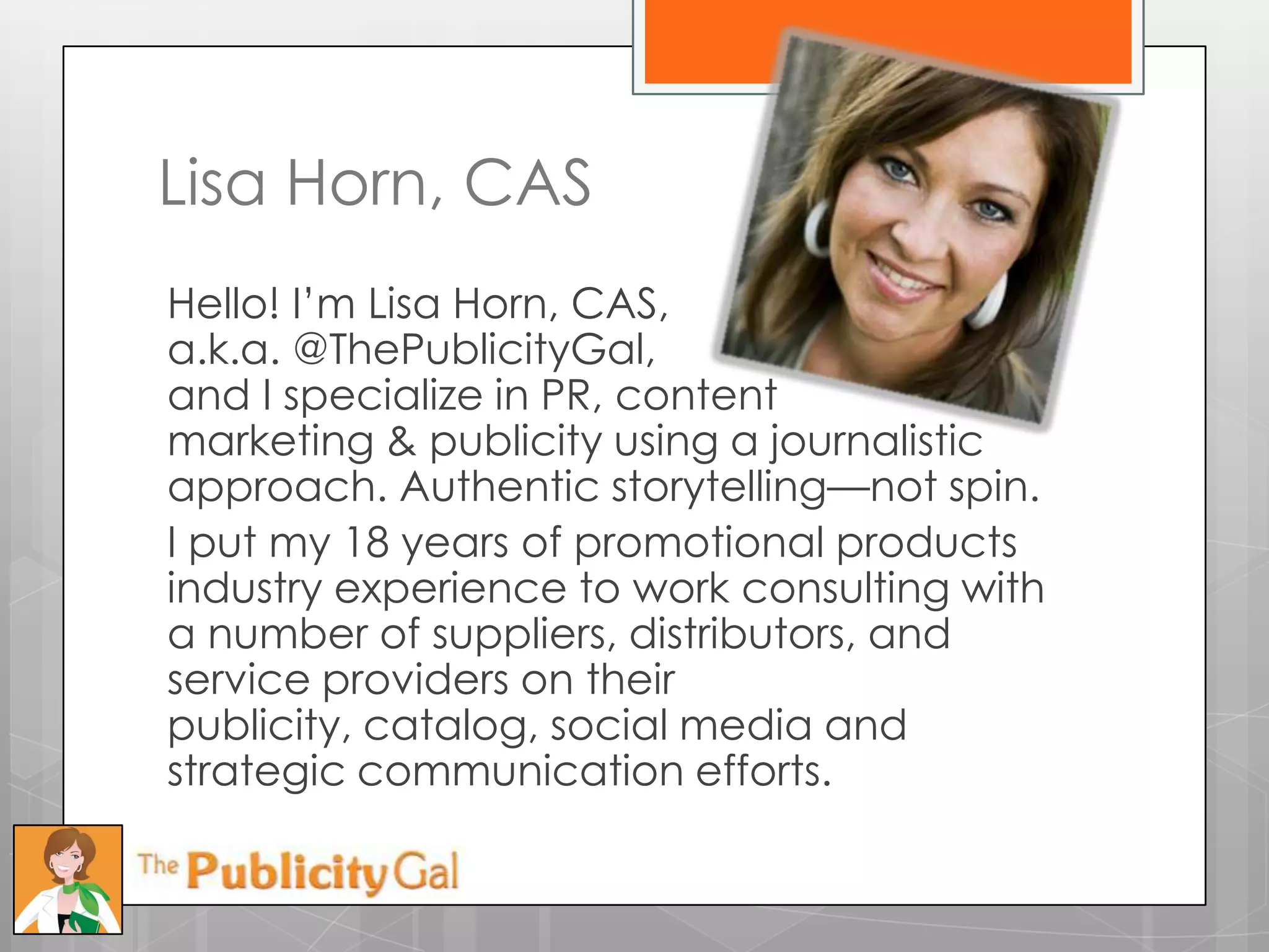 Lisa Horn, CAS
Hello! I’m Lisa Horn, CAS,
a.k.a. @ThePublicityGal,
and I specialize in PR, content
marketing & publicity using a journalistic
approach. Authentic storytelling—not spin.
I put my 18 years of promotional products
industry experience to work consulting with
a number of suppliers, distributors, and
service providers on their
publicity, catalog, social media and
strategic communication efforts.
 