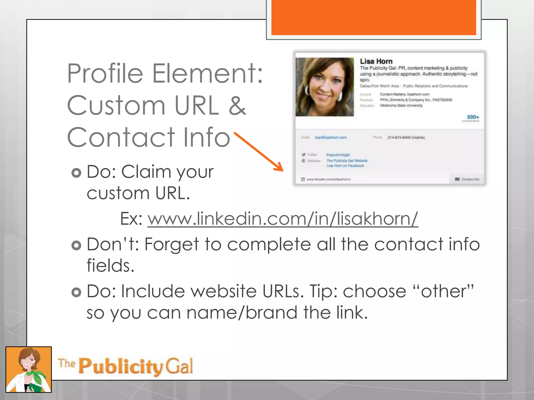 Profile Element:
Custom URL &
Contact Info
 Do:  Claim your
  custom URL.
       Ex: www.linkedin.com/in/lisakhorn/
 Don’t: Forget to complete all the contact info
  fields.
 Do: Include website URLs. Tip: choose ―other‖
  so you can name/brand the link.
 
