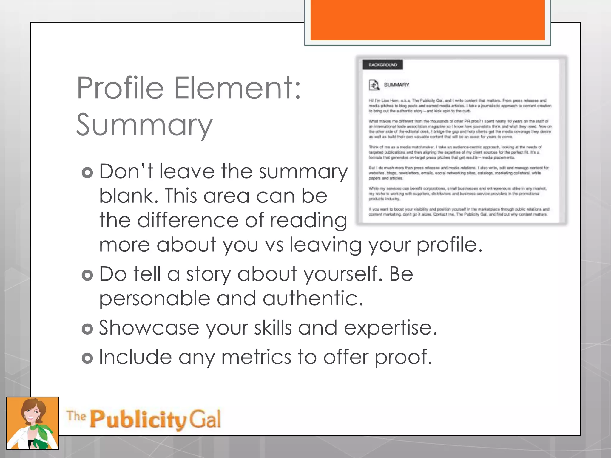 Profile Element:
Summary
 Don’t  leave the summary
  blank. This area can be
  the difference of reading
  more about you vs leaving your profile.
 Do tell a story about yourself. Be
  personable and authentic.
 Showcase your skills and expertise.
 Include any metrics to offer proof.
 