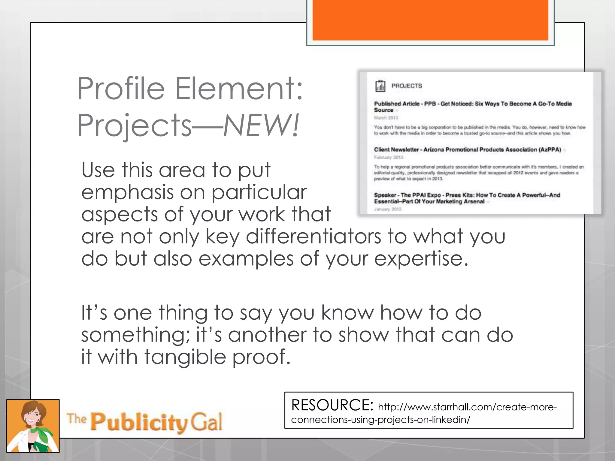 Profile Element:
Projects—NEW!
Use this area to put
emphasis on particular
aspects of your work that
are not only key differentiators to what you
do but also examples of your expertise.

It’s one thing to say you know how to do
something; it’s another to show that can do
it with tangible proof.

                     RESOURCE: http://www.starrhall.com/create-more-
                     connections-using-projects-on-linkedin/
 