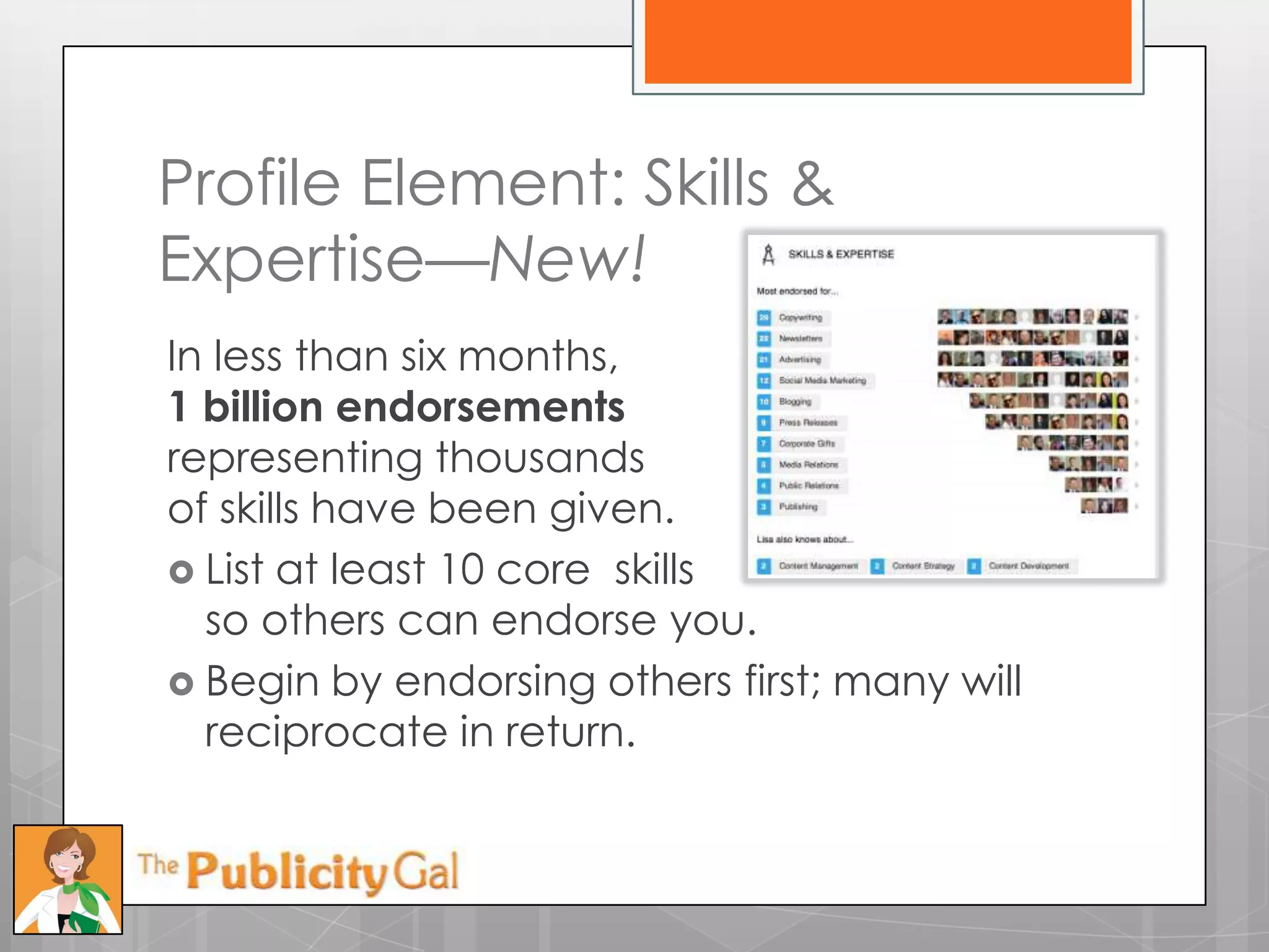 Profile Element: Skills &
Expertise—New!
In less than six months,
1 billion endorsements
representing thousands
of skills have been given.
 List at least 10 core skills
  so others can endorse you.
 Begin by endorsing others first; many will
  reciprocate in return.
 