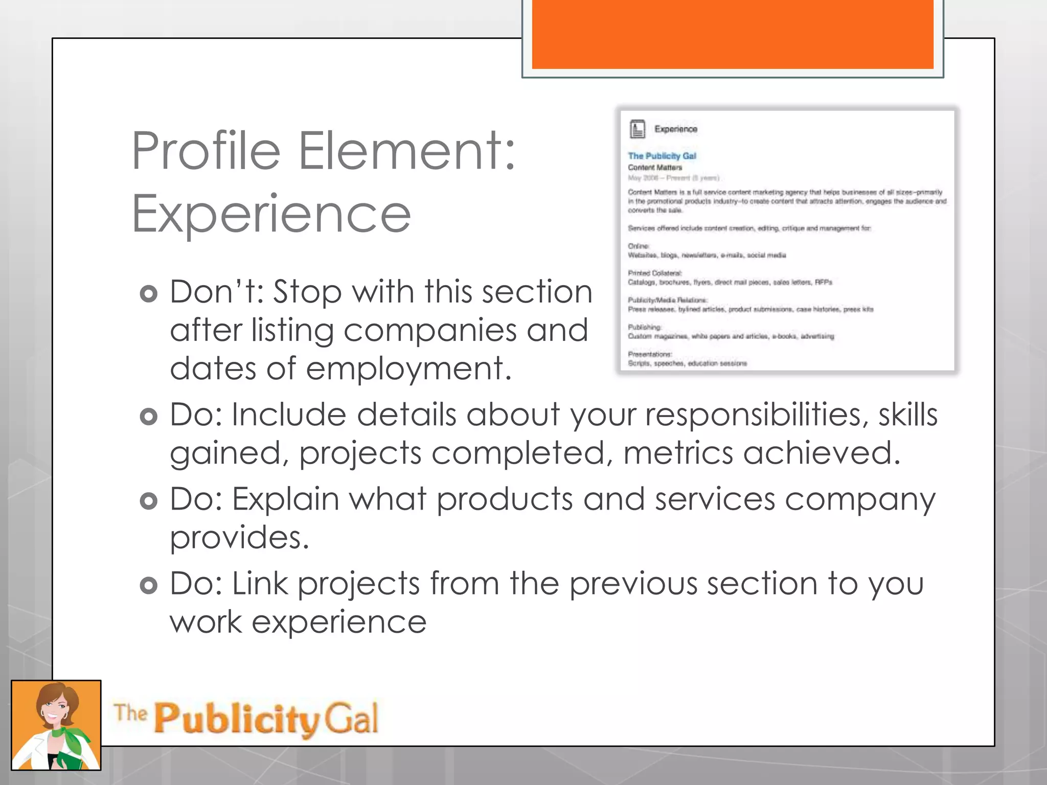Profile Element:
Experience
   Don’t: Stop with this section
    after listing companies and
    dates of employment.
   Do: Include details about your responsibilities, skills
    gained, projects completed, metrics achieved.
   Do: Explain what products and services company
    provides.
   Do: Link projects from the previous section to you
    work experience
 