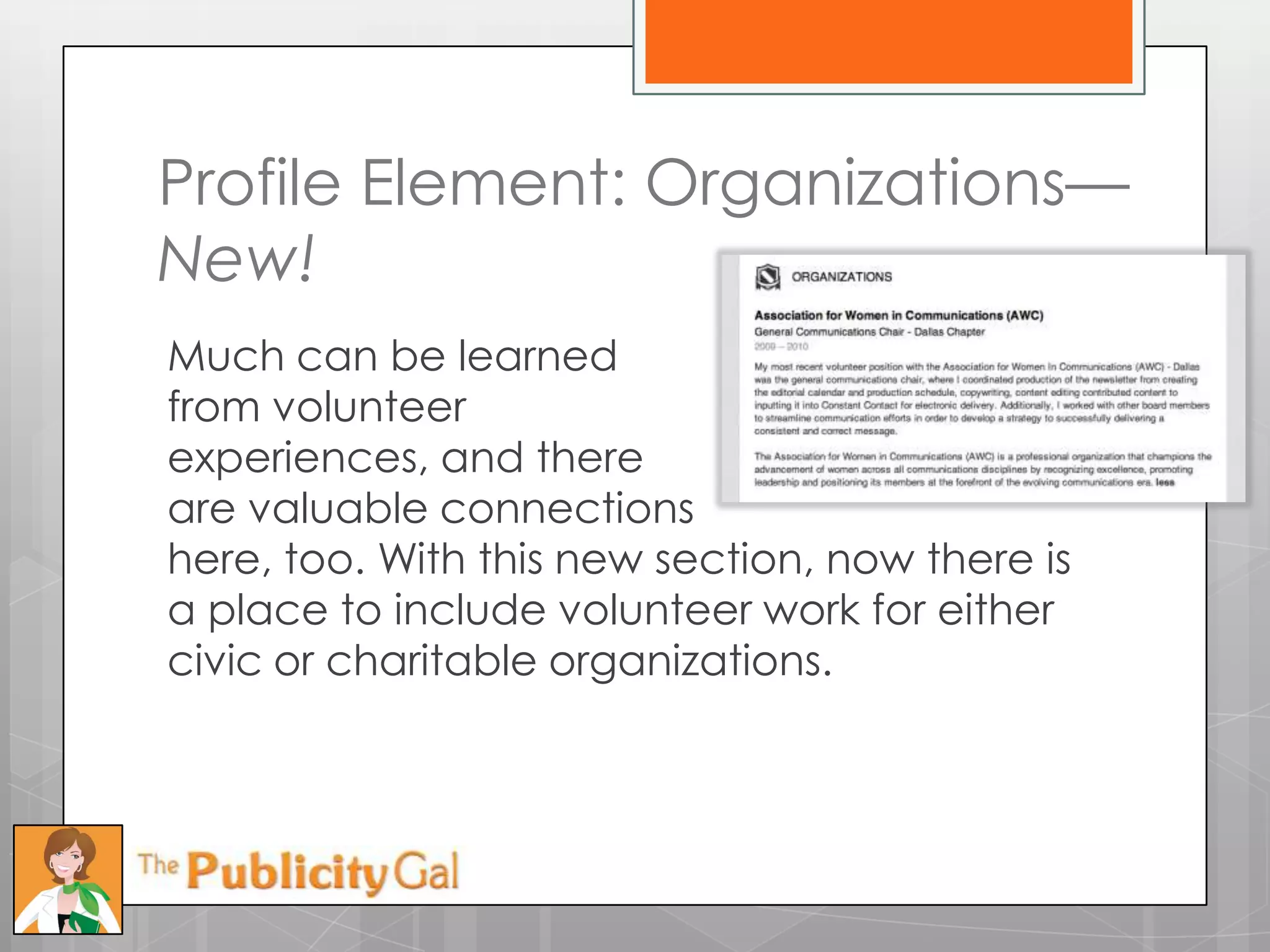 Profile Element: Organizations—
New!
Much can be learned
from volunteer
experiences, and there
are valuable connections
here, too. With this new section, now there is
a place to include volunteer work for either
civic or charitable organizations.
 