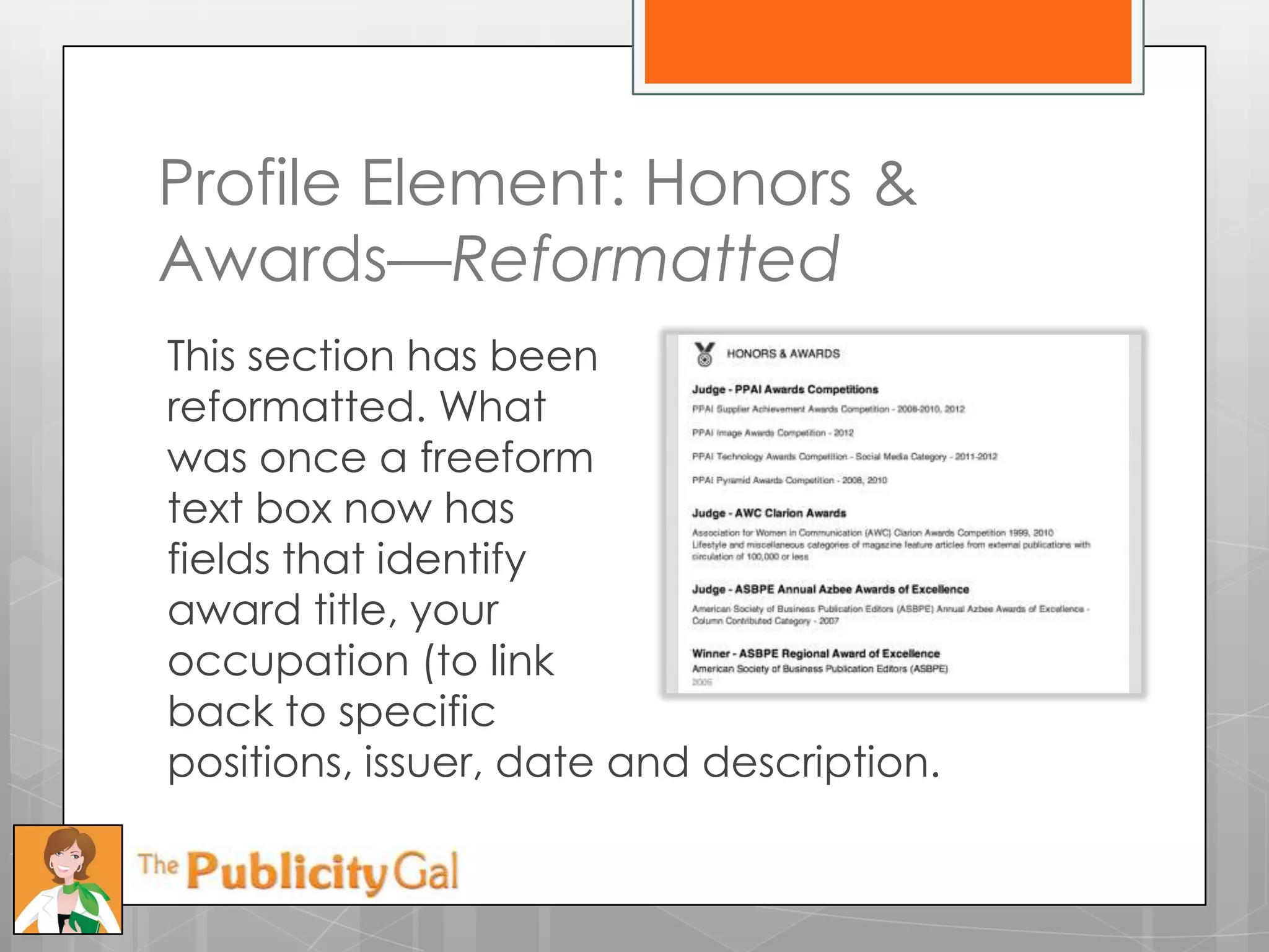 Profile Element: Honors &
Awards—Reformatted
This section has been
reformatted. What
was once a freeform
text box now has
fields that identify
award title, your
occupation (to link
back to specific
positions, issuer, date and description.
 