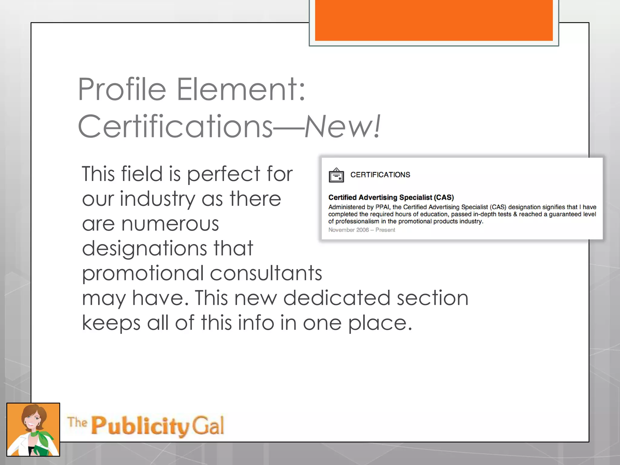 Profile Element:
Certifications—New!
This field is perfect for
our industry as there
are numerous
designations that
promotional consultants
may have. This new dedicated section
keeps all of this info in one place.
 