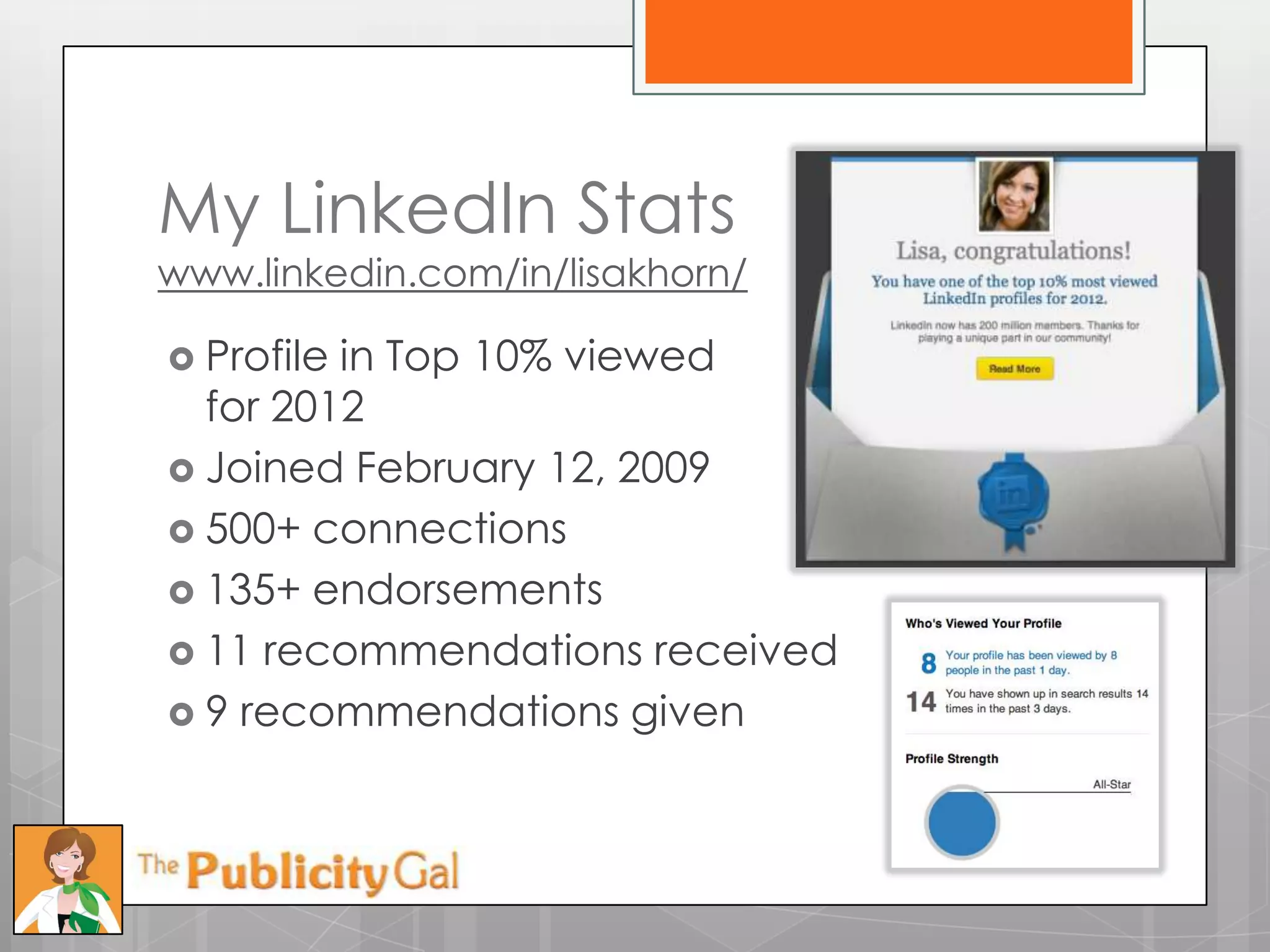 My LinkedIn Stats
www.linkedin.com/in/lisakhorn/

 Profilein Top 10% viewed
  for 2012
 Joined February 12, 2009
 500+ connections
 135+ endorsements
 11 recommendations received
 9 recommendations given
 