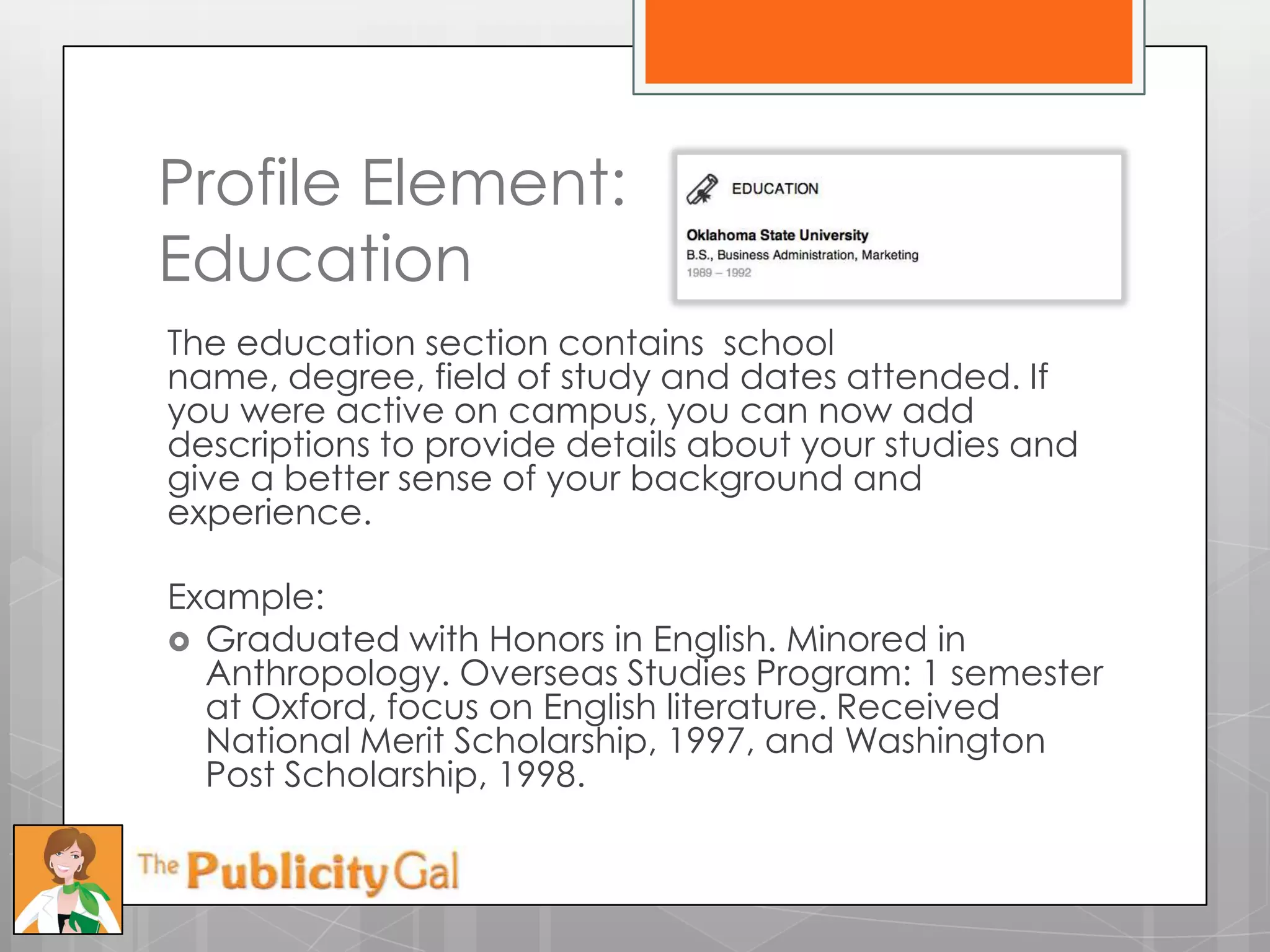Profile Element:
Education
The education section contains school
name, degree, field of study and dates attended. If
you were active on campus, you can now add
descriptions to provide details about your studies and
give a better sense of your background and
experience.

Example:
 Graduated with Honors in English. Minored in
  Anthropology. Overseas Studies Program: 1 semester
  at Oxford, focus on English literature. Received
  National Merit Scholarship, 1997, and Washington
  Post Scholarship, 1998.
 