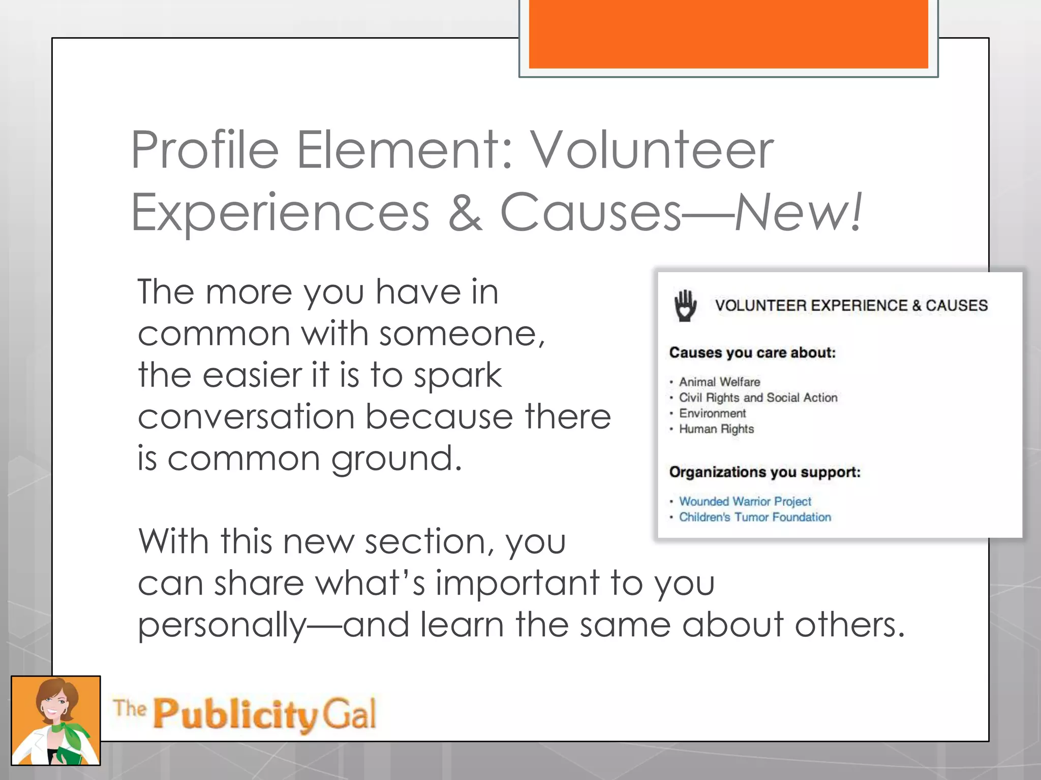 Profile Element: Volunteer
Experiences & Causes—New!
The more you have in
common with someone,
the easier it is to spark
conversation because there
is common ground.

With this new section, you
can share what’s important to you
personally—and learn the same about others.
 