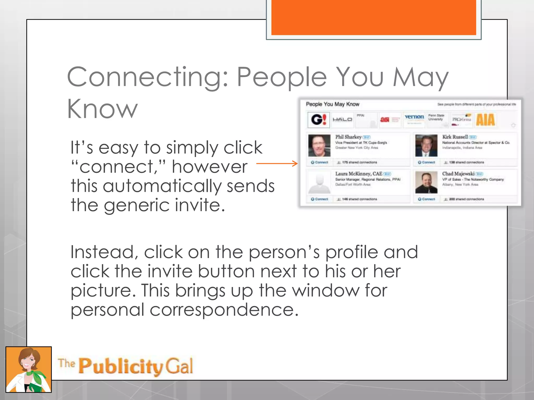 Connecting: People You May
Know
It’s easy to simply click
―connect,‖ however
this automatically sends
the generic invite.

Instead, click on the person’s profile and
click the invite button next to his or her
picture. This brings up the window for
personal correspondence.
 