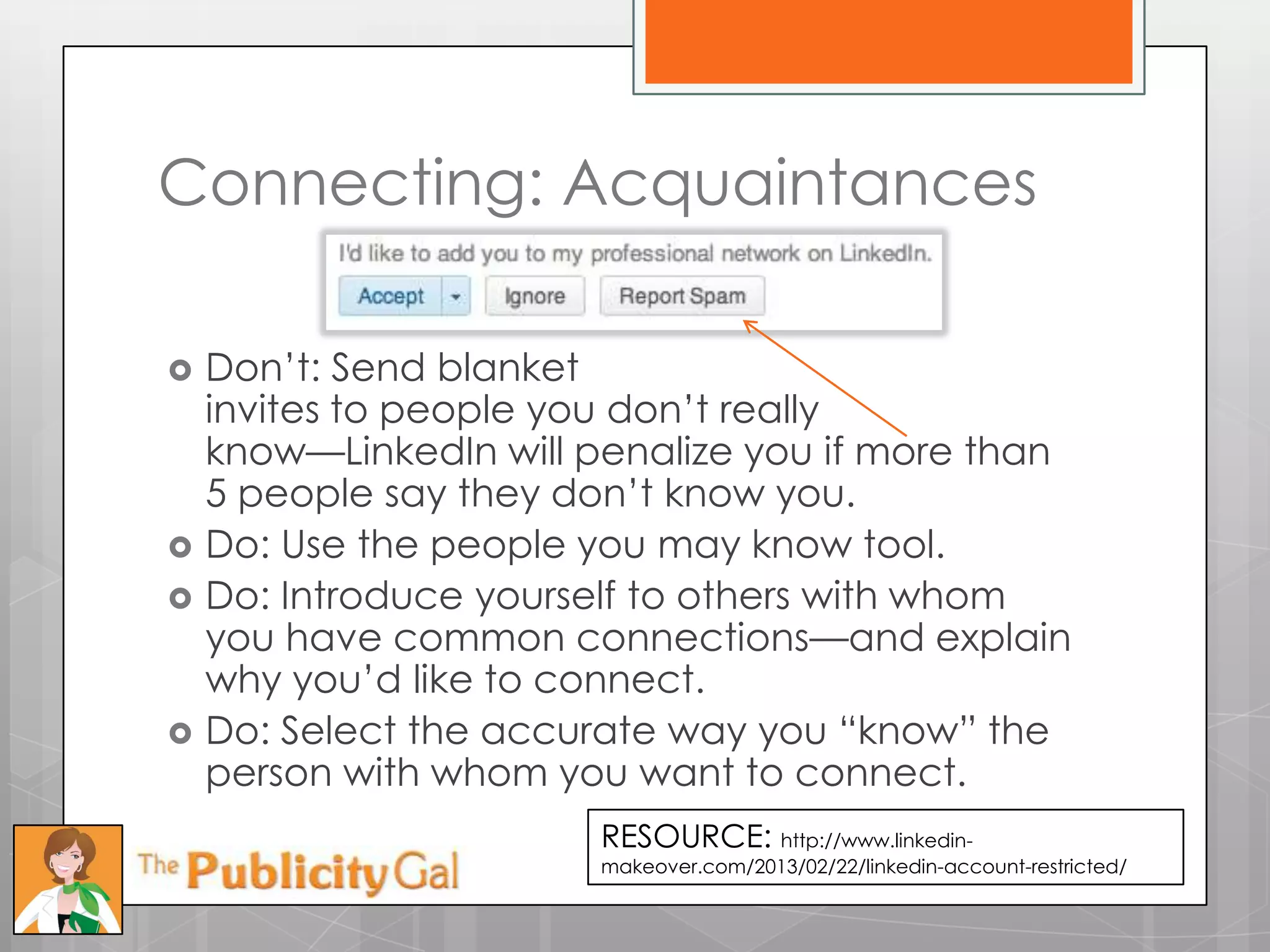 Connecting: Acquaintances

   Don’t: Send blanket
    invites to people you don’t really
    know—LinkedIn will penalize you if more than
    5 people say they don’t know you.
   Do: Use the people you may know tool.
   Do: Introduce yourself to others with whom
    you have common connections—and explain
    why you’d like to connect.
   Do: Select the accurate way you ―know‖ the
    person with whom you want to connect.
                        RESOURCE: http://www.linkedin-
                        makeover.com/2013/02/22/linkedin-account-restricted/
 
