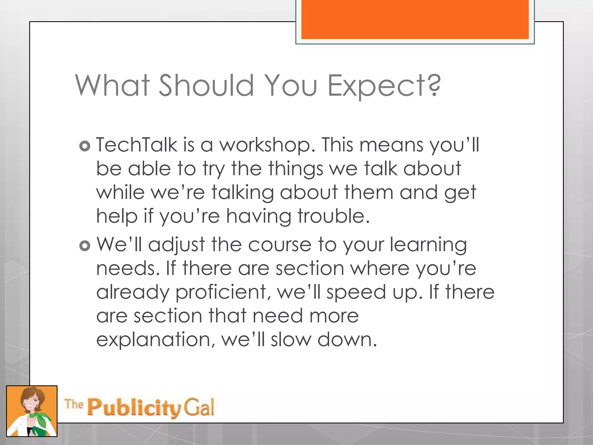 What Should You Expect?
 TechTalk  is a workshop. This means you’ll
  be able to try the things we talk about
  while we’re talking about them and get
  help if you’re having trouble.
 We’ll adjust the course to your learning
  needs. If there are section where you’re
  already proficient, we’ll speed up. If there
  are section that need more
  explanation, we’ll slow down.
 