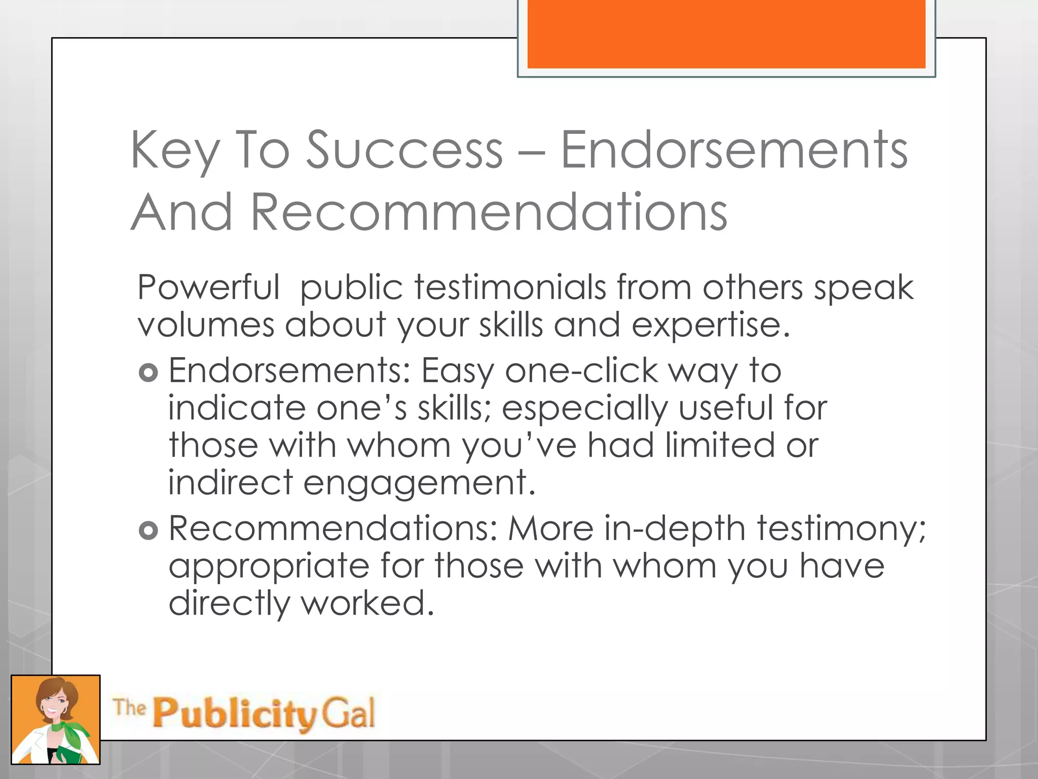 Key To Success – Endorsements
And Recommendations
Powerful public testimonials from others speak
volumes about your skills and expertise.
 Endorsements: Easy one-click way to
  indicate one’s skills; especially useful for
  those with whom you’ve had limited or
  indirect engagement.
 Recommendations: More in-depth testimony;
  appropriate for those with whom you have
  directly worked.
 
